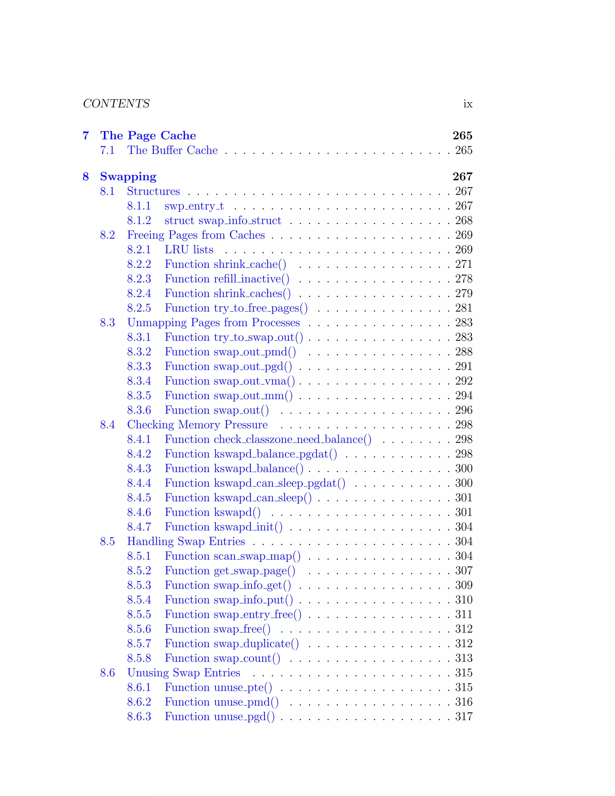 CONTENTS                                                                                    ix

7 The Page Cache                                                       265
  7.1 The Buﬀer Cache . . . . . . . . . . . . . . . . . . . . . . . . . 265

8 Swapping                                                                                267
  8.1 Structures . . . . . . . . . . . . . . . . . . . . .   .   .   .   .   .   .   .   . 267
      8.1.1 swp entry t . . . . . . . . . . . . . . . .      .   .   .   .   .   .   .   . 267
      8.1.2 struct swap info struct . . . . . . . . . .      .   .   .   .   .   .   .   . 268
  8.2 Freeing Pages from Caches . . . . . . . . . . . .      .   .   .   .   .   .   .   . 269
      8.2.1 LRU lists . . . . . . . . . . . . . . . . .      .   .   .   .   .   .   .   . 269
      8.2.2 Function shrink cache() . . . . . . . . .        .   .   .   .   .   .   .   . 271
      8.2.3 Function reﬁll inactive() . . . . . . . . .      .   .   .   .   .   .   .   . 278
      8.2.4 Function shrink caches() . . . . . . . . .       .   .   .   .   .   .   .   . 279
      8.2.5 Function try to free pages() . . . . . . .       .   .   .   .   .   .   .   . 281
  8.3 Unmapping Pages from Processes . . . . . . . .         .   .   .   .   .   .   .   . 283
      8.3.1 Function try to swap out() . . . . . . . .       .   .   .   .   .   .   .   . 283
      8.3.2 Function swap out pmd() . . . . . . . .          .   .   .   .   .   .   .   . 288
      8.3.3 Function swap out pgd() . . . . . . . . .        .   .   .   .   .   .   .   . 291
      8.3.4 Function swap out vma() . . . . . . . . .        .   .   .   .   .   .   .   . 292
      8.3.5 Function swap out mm() . . . . . . . . .         .   .   .   .   .   .   .   . 294
      8.3.6 Function swap out() . . . . . . . . . . .        .   .   .   .   .   .   .   . 296
  8.4 Checking Memory Pressure . . . . . . . . . . .         .   .   .   .   .   .   .   . 298
      8.4.1 Function check classzone need balance()          .   .   .   .   .   .   .   . 298
      8.4.2 Function kswapd balance pgdat() . . . .          .   .   .   .   .   .   .   . 298
      8.4.3 Function kswapd balance() . . . . . . . .        .   .   .   .   .   .   .   . 300
      8.4.4 Function kswapd can sleep pgdat() . . .          .   .   .   .   .   .   .   . 300
      8.4.5 Function kswapd can sleep() . . . . . . .        .   .   .   .   .   .   .   . 301
      8.4.6 Function kswapd() . . . . . . . . . . . .        .   .   .   .   .   .   .   . 301
      8.4.7 Function kswapd init() . . . . . . . . . .       .   .   .   .   .   .   .   . 304
  8.5 Handling Swap Entries . . . . . . . . . . . . . .      .   .   .   .   .   .   .   . 304
      8.5.1 Function scan swap map() . . . . . . . .         .   .   .   .   .   .   .   . 304
      8.5.2 Function get swap page() . . . . . . . .         .   .   .   .   .   .   .   . 307
      8.5.3 Function swap info get() . . . . . . . . .       .   .   .   .   .   .   .   . 309
      8.5.4 Function swap info put() . . . . . . . . .       .   .   .   .   .   .   .   . 310
      8.5.5 Function swap entry free() . . . . . . . .       .   .   .   .   .   .   .   . 311
      8.5.6 Function swap free() . . . . . . . . . . .       .   .   .   .   .   .   .   . 312
      8.5.7 Function swap duplicate() . . . . . . . .        .   .   .   .   .   .   .   . 312
      8.5.8 Function swap count() . . . . . . . . . .        .   .   .   .   .   .   .   . 313
  8.6 Unusing Swap Entries . . . . . . . . . . . . . .       .   .   .   .   .   .   .   . 315
      8.6.1 Function unuse pte() . . . . . . . . . . .       .   .   .   .   .   .   .   . 315
      8.6.2 Function unuse pmd() . . . . . . . . . .         .   .   .   .   .   .   .   . 316
      8.6.3 Function unuse pgd() . . . . . . . . . . .       .   .   .   .   .   .   .   . 317
 