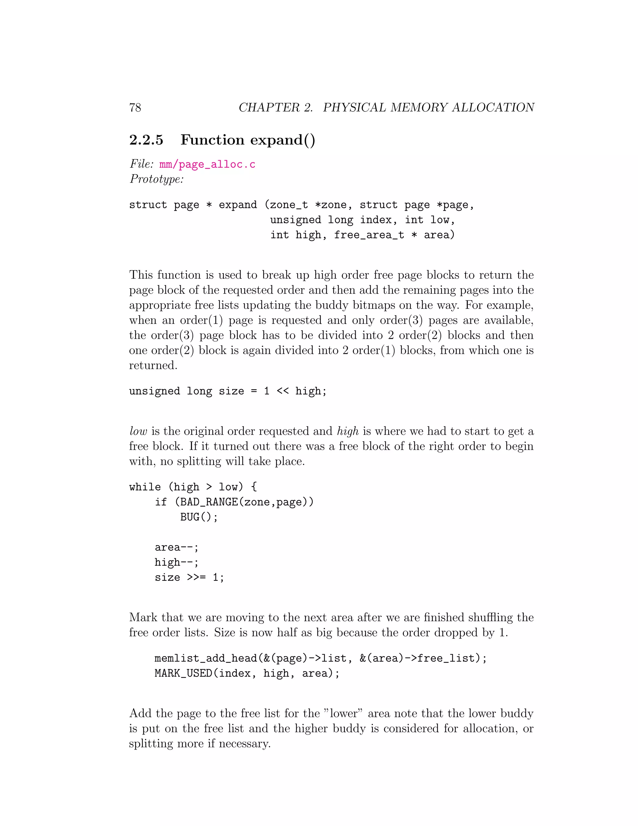 78                   CHAPTER 2. PHYSICAL MEMORY ALLOCATION

2.2.5     Function expand()
File: mm/page_alloc.c
Prototype:

struct page * expand (zone_t *zone, struct page *page,
                      unsigned long index, int low,
                      int high, free_area_t * area)


This function is used to break up high order free page blocks to return the
page block of the requested order and then add the remaining pages into the
appropriate free lists updating the buddy bitmaps on the way. For example,
when an order(1) page is requested and only order(3) pages are available,
the order(3) page block has to be divided into 2 order(2) blocks and then
one order(2) block is again divided into 2 order(1) blocks, from which one is
returned.

unsigned long size = 1 << high;


low is the original order requested and high is where we had to start to get a
free block. If it turned out there was a free block of the right order to begin
with, no splitting will take place.

while (high > low) {
    if (BAD_RANGE(zone,page))
        BUG();

     area--;
     high--;
     size >>= 1;


Mark that we are moving to the next area after we are ﬁnished shuﬄing the
free order lists. Size is now half as big because the order dropped by 1.

     memlist_add_head(&(page)->list, &(area)->free_list);
     MARK_USED(index, high, area);


Add the page to the free list for the ”lower” area note that the lower buddy
is put on the free list and the higher buddy is considered for allocation, or
splitting more if necessary.
 