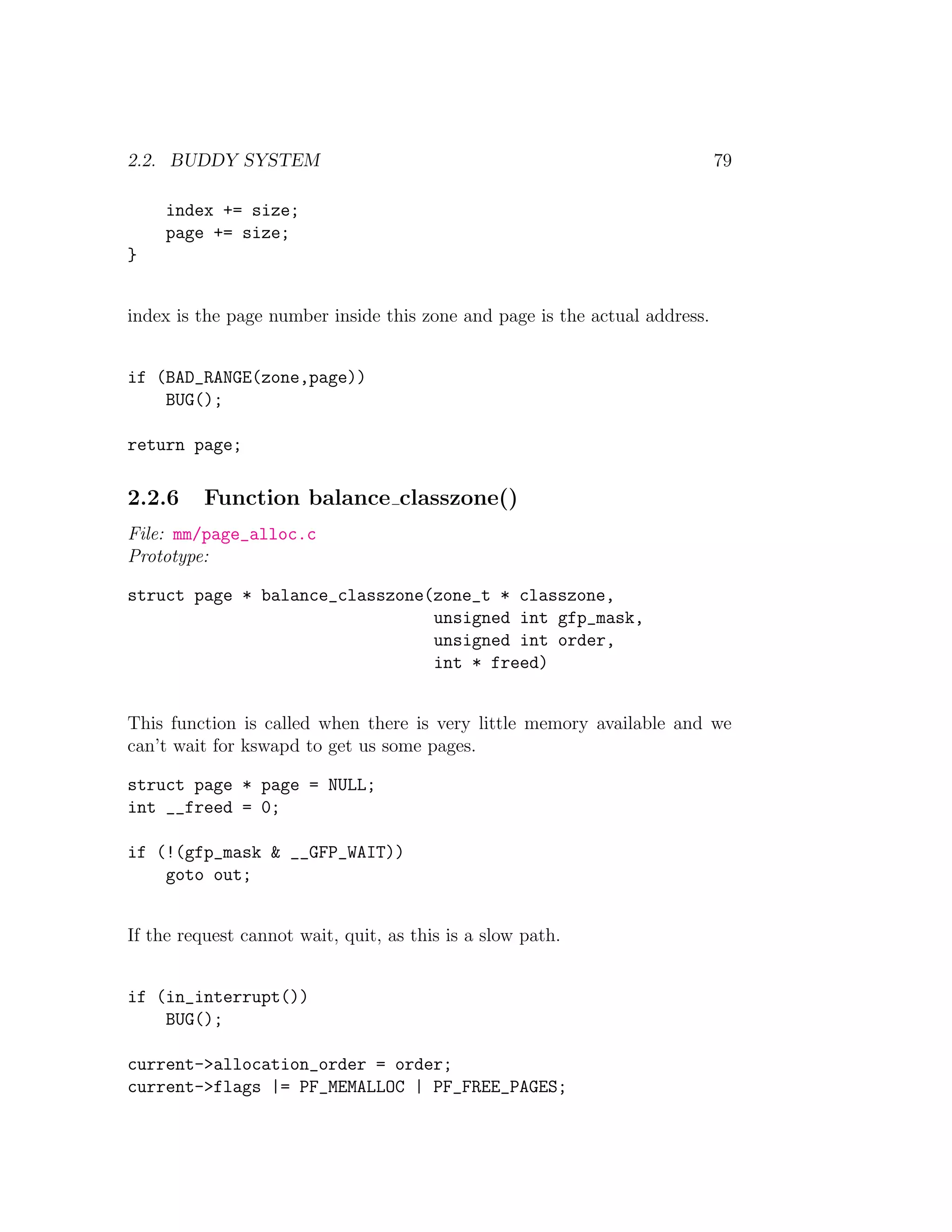 2.2. BUDDY SYSTEM                                                           79

     index += size;
     page += size;
}


index is the page number inside this zone and page is the actual address.


if (BAD_RANGE(zone,page))
    BUG();

return page;

2.2.6     Function balance classzone()
File: mm/page_alloc.c
Prototype:

struct page * balance_classzone(zone_t * classzone,
                                unsigned int gfp_mask,
                                unsigned int order,
                                int * freed)


This function is called when there is very little memory available and we
can’t wait for kswapd to get us some pages.

struct page * page = NULL;
int __freed = 0;

if (!(gfp_mask & __GFP_WAIT))
    goto out;


If the request cannot wait, quit, as this is a slow path.


if (in_interrupt())
    BUG();

current->allocation_order = order;
current->flags |= PF_MEMALLOC | PF_FREE_PAGES;
 