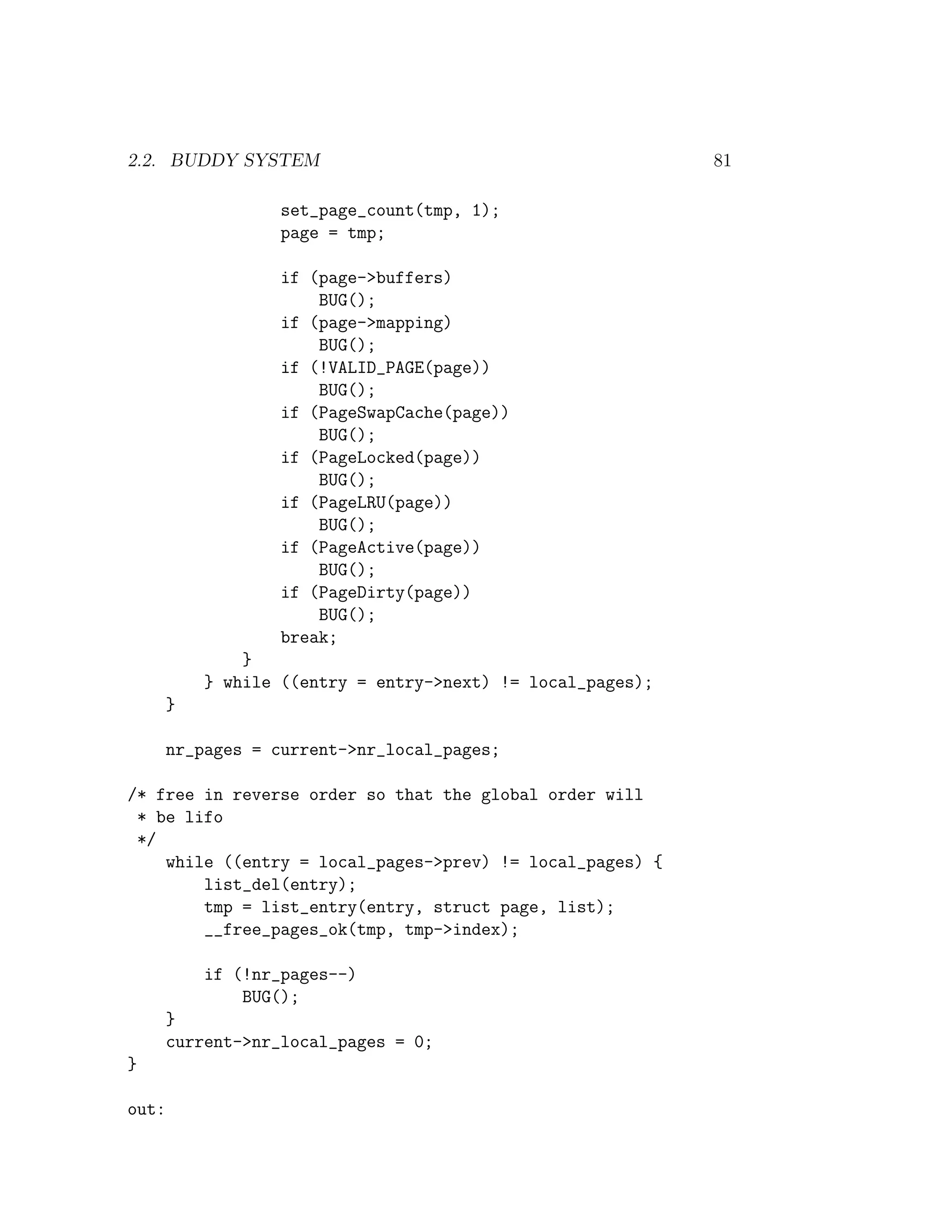 2.2. BUDDY SYSTEM                                            81

                   set_page_count(tmp, 1);
                   page = tmp;

                   if (page->buffers)
                       BUG();
                   if (page->mapping)
                       BUG();
                   if (!VALID_PAGE(page))
                       BUG();
                   if (PageSwapCache(page))
                       BUG();
                   if (PageLocked(page))
                       BUG();
                   if (PageLRU(page))
                       BUG();
                   if (PageActive(page))
                       BUG();
                   if (PageDirty(page))
                       BUG();
                   break;
               }
           } while ((entry = entry->next) != local_pages);
       }

       nr_pages = current->nr_local_pages;

/* free in reverse order so that the global order will
 * be lifo
 */
    while ((entry = local_pages->prev) != local_pages) {
        list_del(entry);
        tmp = list_entry(entry, struct page, list);
        __free_pages_ok(tmp, tmp->index);

           if (!nr_pages--)
               BUG();
       }
       current->nr_local_pages = 0;
}

out:
 