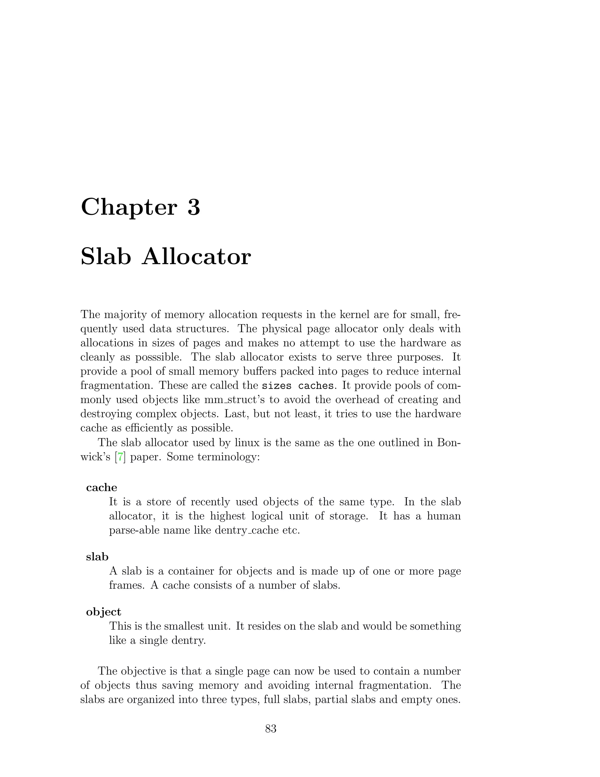 Chapter 3

Slab Allocator

The majority of memory allocation requests in the kernel are for small, fre-
quently used data structures. The physical page allocator only deals with
allocations in sizes of pages and makes no attempt to use the hardware as
cleanly as posssible. The slab allocator exists to serve three purposes. It
provide a pool of small memory buﬀers packed into pages to reduce internal
fragmentation. These are called the sizes caches. It provide pools of com-
monly used objects like mm struct’s to avoid the overhead of creating and
destroying complex objects. Last, but not least, it tries to use the hardware
cache as eﬃciently as possible.
    The slab allocator used by linux is the same as the one outlined in Bon-
wick’s [7] paper. Some terminology:

 cache
     It is a store of recently used objects of the same type. In the slab
     allocator, it is the highest logical unit of storage. It has a human
     parse-able name like dentry cache etc.

 slab
        A slab is a container for objects and is made up of one or more page
        frames. A cache consists of a number of slabs.

 object
     This is the smallest unit. It resides on the slab and would be something
     like a single dentry.

    The objective is that a single page can now be used to contain a number
of objects thus saving memory and avoiding internal fragmentation. The
slabs are organized into three types, full slabs, partial slabs and empty ones.

                                      83
 