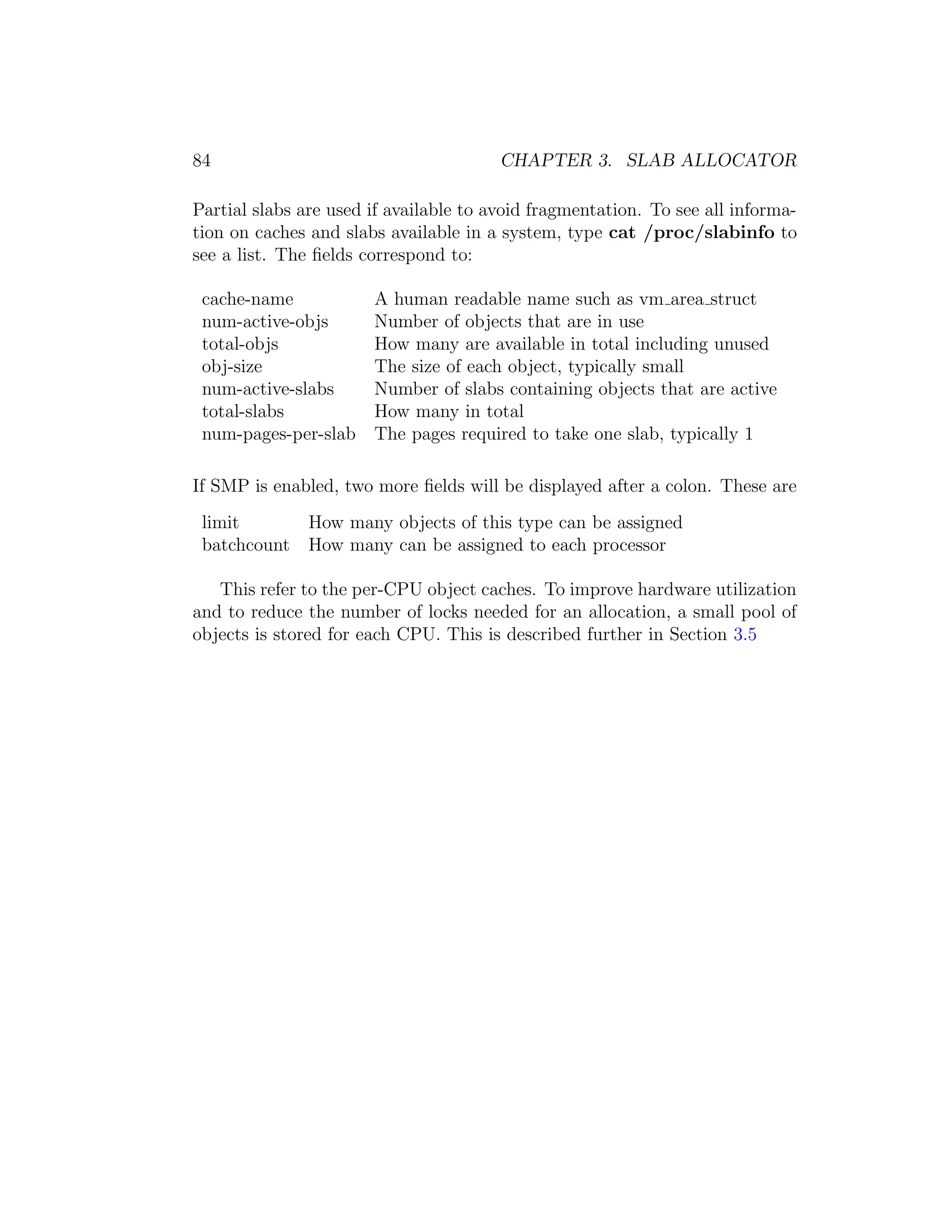84                                      CHAPTER 3. SLAB ALLOCATOR

Partial slabs are used if available to avoid fragmentation. To see all informa-
tion on caches and slabs available in a system, type cat /proc/slabinfo to
see a list. The ﬁelds correspond to:

 cache-name         A human readable name such as vm area struct
 num-active-objs    Number of objects that are in use
 total-objs         How many are available in total including unused
 obj-size           The size of each object, typically small
 num-active-slabs   Number of slabs containing objects that are active
 total-slabs        How many in total
 num-pages-per-slab The pages required to take one slab, typically 1

If SMP is enabled, two more ﬁelds will be displayed after a colon. These are
 limit      How many objects of this type can be assigned
 batchcount How many can be assigned to each processor

   This refer to the per-CPU object caches. To improve hardware utilization
and to reduce the number of locks needed for an allocation, a small pool of
objects is stored for each CPU. This is described further in Section 3.5
 
