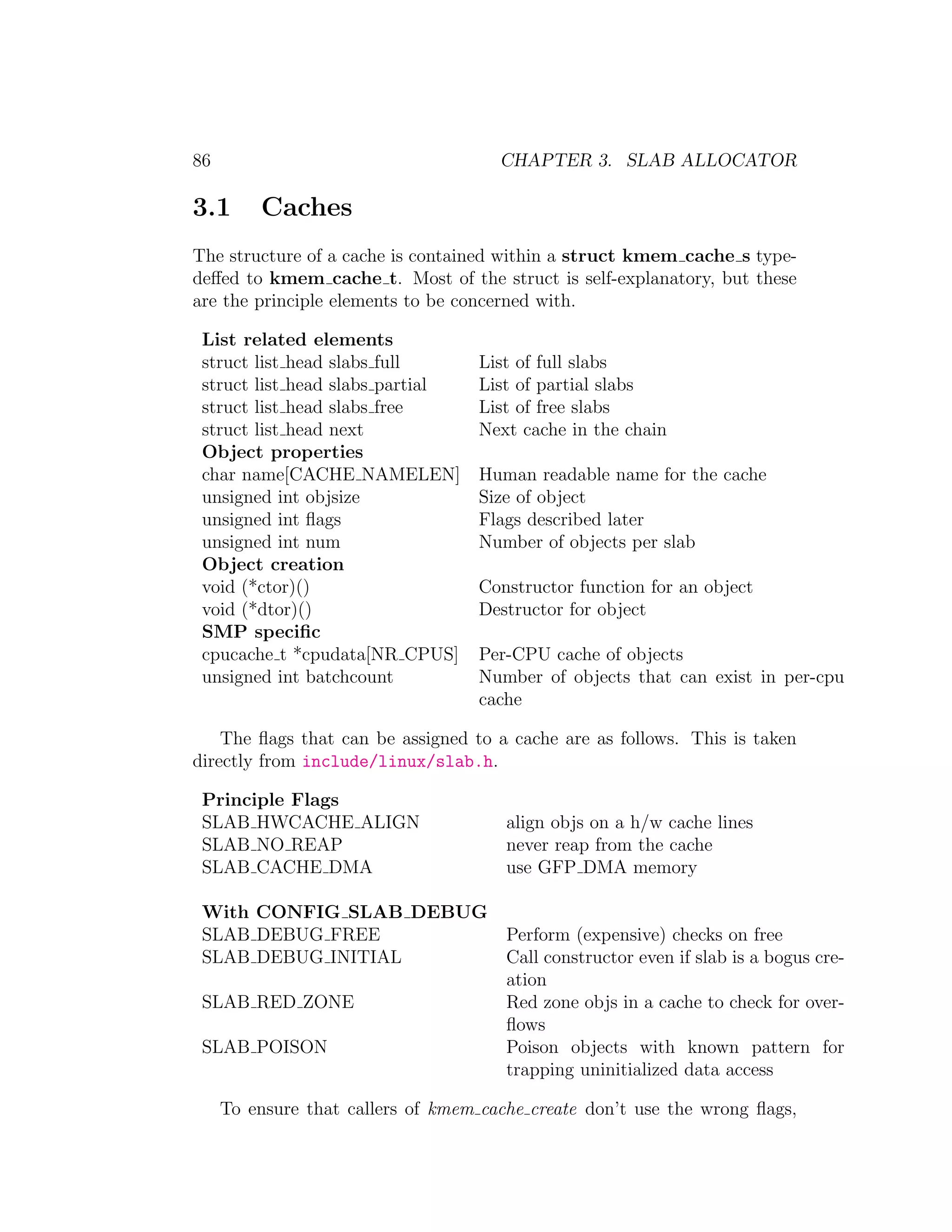 86                                    CHAPTER 3. SLAB ALLOCATOR

3.1      Caches
The structure of a cache is contained within a struct kmem cache s type-
deﬀed to kmem cache t. Most of the struct is self-explanatory, but these
are the principle elements to be concerned with.

 List related elements
 struct list head slabs full       List of full slabs
 struct list head slabs partial    List of partial slabs
 struct list head slabs free       List of free slabs
 struct list head next             Next cache in the chain
 Object properties
 char name[CACHE NAMELEN]          Human readable name for the cache
 unsigned int objsize              Size of object
 unsigned int ﬂags                 Flags described later
 unsigned int num                  Number of objects per slab
 Object creation
 void (*ctor)()                    Constructor function for an object
 void (*dtor)()                    Destructor for object
 SMP speciﬁc
 cpucache t *cpudata[NR CPUS]      Per-CPU cache of objects
 unsigned int batchcount           Number of objects that can exist in per-cpu
                                   cache

    The ﬂags that can be assigned to a cache are as follows. This is taken
directly from include/linux/slab.h.

 Principle Flags
 SLAB HWCACHE ALIGN                    align objs on a h/w cache lines
 SLAB NO REAP                          never reap from the cache
 SLAB CACHE DMA                        use GFP DMA memory

 With CONFIG SLAB DEBUG
 SLAB DEBUG FREE        Perform (expensive) checks on free
 SLAB DEBUG INITIAL     Call constructor even if slab is a bogus cre-
                        ation
 SLAB RED ZONE          Red zone objs in a cache to check for over-
                        ﬂows
 SLAB POISON            Poison objects with known pattern for
                        trapping uninitialized data access

     To ensure that callers of kmem cache create don’t use the wrong ﬂags,
 