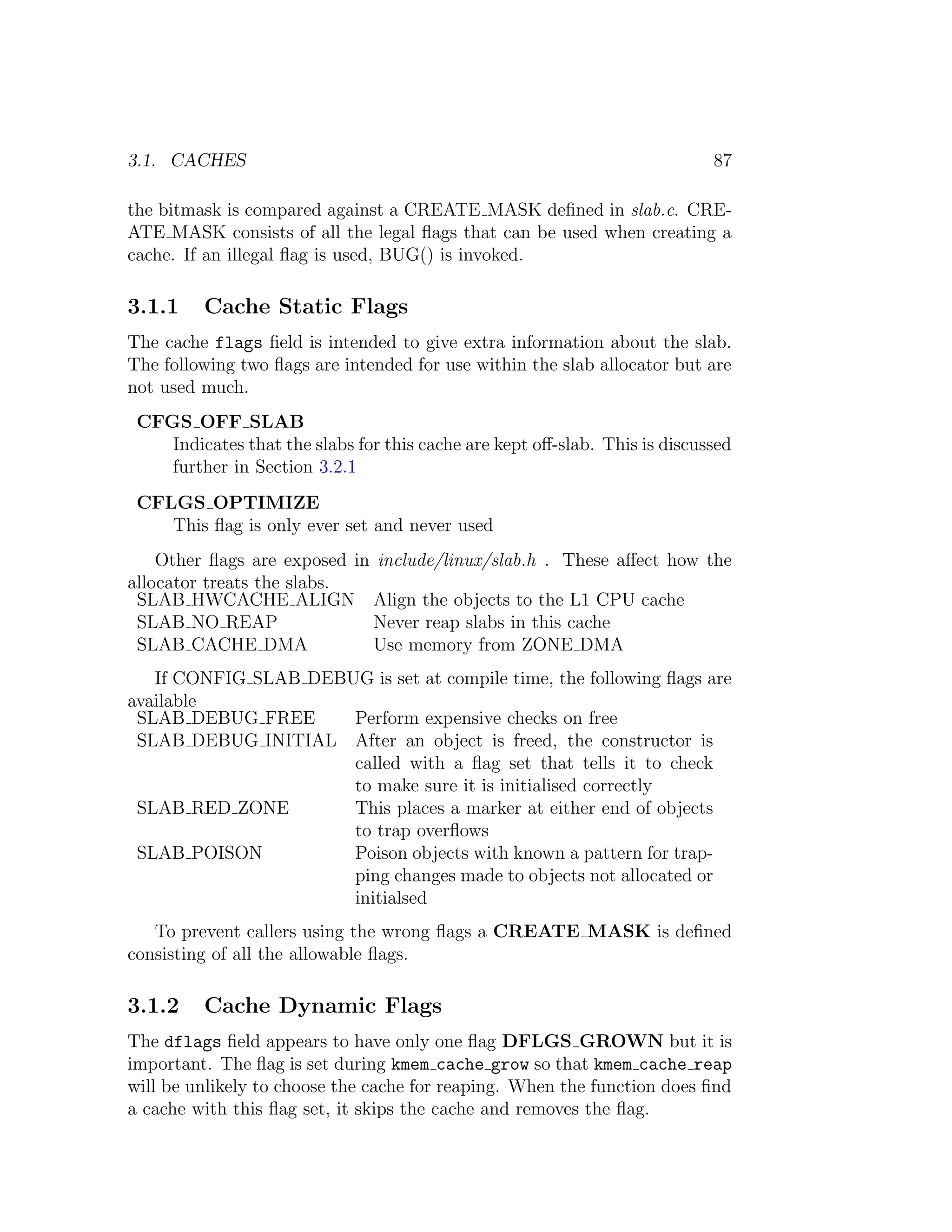 3.1. CACHES                                                                 87

the bitmask is compared against a CREATE MASK deﬁned in slab.c. CRE-
ATE MASK consists of all the legal ﬂags that can be used when creating a
cache. If an illegal ﬂag is used, BUG() is invoked.

3.1.1    Cache Static Flags
The cache flags ﬁeld is intended to give extra information about the slab.
The following two ﬂags are intended for use within the slab allocator but are
not used much.
 CFGS OFF SLAB
    Indicates that the slabs for this cache are kept oﬀ-slab. This is discussed
    further in Section 3.2.1
 CFLGS OPTIMIZE
    This ﬂag is only ever set and never used
    Other ﬂags are exposed in include/linux/slab.h . These aﬀect how the
allocator treats the slabs.
 SLAB HWCACHE ALIGN Align the objects to the L1 CPU cache
 SLAB NO REAP                Never reap slabs in this cache
 SLAB CACHE DMA              Use memory from ZONE DMA
   If CONFIG SLAB DEBUG is set at compile time, the following ﬂags are
available
 SLAB DEBUG FREE      Perform expensive checks on free
 SLAB DEBUG INITIAL After an object is freed, the constructor is
                      called with a ﬂag set that tells it to check
                      to make sure it is initialised correctly
 SLAB RED ZONE        This places a marker at either end of objects
                      to trap overﬂows
 SLAB POISON          Poison objects with known a pattern for trap-
                      ping changes made to objects not allocated or
                      initialsed
   To prevent callers using the wrong ﬂags a CREATE MASK is deﬁned
consisting of all the allowable ﬂags.

3.1.2    Cache Dynamic Flags
The dflags ﬁeld appears to have only one ﬂag DFLGS GROWN but it is
important. The ﬂag is set during kmem cache grow so that kmem cache reap
will be unlikely to choose the cache for reaping. When the function does ﬁnd
a cache with this ﬂag set, it skips the cache and removes the ﬂag.
 