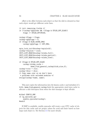 94                                      CHAPTER 3. SLAB ALLOCATOR

   oﬀset is the oﬀset between each object so that the slab is coloured so that
each object would get diﬀerent cache lines.

/* init remaining fields */
if (!cachep->gfporder && !(flags & CFLGS_OFF_SLAB))
    flags |= CFLGS_OPTIMIZE;

cachep->flags = flags;
cachep->gfpflags = 0;
if (flags & SLAB_CACHE_DMA)
    cachep->gfpflags |= GFP_DMA;

spin_lock_init(&cachep->spinlock);
cachep->objsize = size;
INIT_LIST_HEAD(&cachep->slabs_full);
INIT_LIST_HEAD(&cachep->slabs_partial);
INIT_LIST_HEAD(&cachep->slabs_free);

if (flags & CFLGS_OFF_SLAB)
    cachep->slabp_cache =
            kmem_find_general_cachep(slab_size,0);
cachep->ctor = ctor;
cachep->dtor = dtor;
/* Copy name over so we don’t have
 * problems with unloaded modules */
strcpy(cachep->name, name);


    This just copies the information into the kmem cache t and initializes it’s
ﬁelds. kmem find general cachep ﬁnds the appropriate sized sizes cache to
allocate a slab descriptor from when the slab manager is kept oﬀ-slab.

#ifdef CONFIG_SMP
if (g_cpucache_up)
    enable_cpucache(cachep);
#endif

    If SMP is available, enable cpucache will create a per CPU cache of ob-
jects for this cache and set proper values for avail and limit based on how
large each object is. See Section 3.5 for more details.
 