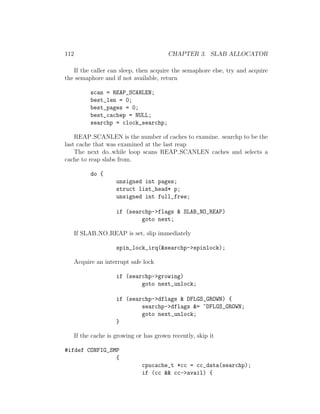112                                       CHAPTER 3. SLAB ALLOCATOR

   If the caller can sleep, then acquire the semaphore else, try and acquire
the semaphore and if not available, return

            scan = REAP_SCANLEN;
            best_len = 0;
            best_pages = 0;
            best_cachep = NULL;
            searchp = clock_searchp;

    REAP SCANLEN is the number of caches to examine. searchp to be the
last cache that was examined at the last reap
    The next do..while loop scans REAP SCANLEN caches and selects a
cache to reap slabs from.

            do {
                      unsigned int pages;
                      struct list_head* p;
                      unsigned int full_free;

                      if (searchp->flags & SLAB_NO_REAP)
                              goto next;

      If SLAB NO REAP is set, slip immediately

                      spin_lock_irq(&searchp->spinlock);

      Acquire an interrupt safe lock

                      if (searchp->growing)
                              goto next_unlock;

                      if (searchp->dflags & DFLGS_GROWN) {
                              searchp->dflags &= ~DFLGS_GROWN;
                              goto next_unlock;
                      }

      If the cache is growing or has grown recently, skip it

#ifdef CONFIG_SMP
                {
                                cpucache_t *cc = cc_data(searchp);
                                if (cc && cc->avail) {
 