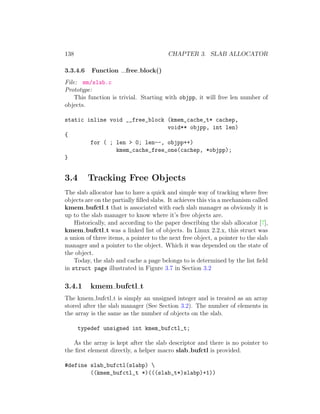 138                                      CHAPTER 3. SLAB ALLOCATOR

3.3.4.6   Function      free block()
File: mm/slab.c
Prototype:
    This function is trivial. Starting with objpp, it will free len number of
objects.

static inline void __free_block (kmem_cache_t* cachep,
                                void** objpp, int len)
{
        for ( ; len > 0; len--, objpp++)
                kmem_cache_free_one(cachep, *objpp);
}


3.4       Tracking Free Objects
The slab allocator has to have a quick and simple way of tracking where free
objects are on the partially ﬁlled slabs. It achieves this via a mechanism called
kmem bufctl t that is associated with each slab manager as obviously it is
up to the slab manager to know where it’s free objects are.
    Historically, and according to the paper describing the slab allocator [7],
kmem bufctl t was a linked list of objects. In Linux 2.2.x, this struct was
a union of three items, a pointer to the next free object, a pointer to the slab
manager and a pointer to the object. Which it was depended on the state of
the object.
    Today, the slab and cache a page belongs to is determined by the list ﬁeld
in struct page illustrated in Figure 3.7 in Section 3.2

3.4.1     kmem bufctl t
The kmem bufctl t is simply an unsigned integer and is treated as an array
stored after the slab manager (See Section 3.2). The number of elements in
the array is the same as the number of objects on the slab.

      typedef unsigned int kmem_bufctl_t;

   As the array is kept after the slab descriptor and there is no pointer to
the ﬁrst element directly, a helper macro slab bufctl is provided.

#define slab_bufctl(slabp) 
        ((kmem_bufctl_t *)(((slab_t*)slabp)+1))
 