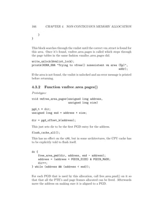 166        CHAPTER 4. NON-CONTIGUOUS MEMORY ALLOCATION

       }
}


This block searches through the vmlist until the correct vm struct is found for
this area. Once it’s found, vmfree area pages is called which steps through
the page tables in the same fashion vmalloc area pages did.
write_unlock(&vmlist_lock);
printk(KERN_ERR "Trying to vfree() nonexistent vm area (%p)",
                                                       addr);
If the area is not found, the vmlist is unlocked and an error message is printed
before returning.

4.3.2      Function vmfree area pages()
Prototypes:
void vmfree_area_pages(unsigned long address,
                       unsigned long size)

pgd_t * dir;
unsigned long end = address + size;

dir = pgd_offset_k(address);

This just sets dir to be the ﬁrst PGD entry for the address.
flush_cache_all();
This has no eﬀect on the x86, but in some architectures, the CPU cache has
to be explicitly told to ﬂush itself.


do {
    free_area_pmd(dir, address, end - address);
    address = (address + PGDIR_SIZE) & PGDIR_MASK;
    dir++;
} while (address && (address < end));


For each PGD that is used by this allocation, call free area pmd() on it so
that that all the PTE’s and page frames allocated can be freed. Afterwards
move the address on making sure it is aligned to a PGD.
 