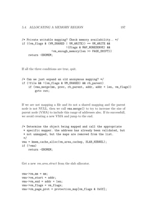 5.4. ALLOCATING A MEMORY REGION                                           197


/* Private writable mapping? Check memory availability.. */
if ((vm_flags & (VM_SHARED | VM_WRITE)) == VM_WRITE &&
                           !(flags & MAP_NORESERVE) &&
                  !vm_enough_memory(len >> PAGE_SHIFT))
    return -ENOMEM;



If all the three conditions are true, quit.


/* Can we just expand an old anonymous mapping? */
if (!file && !(vm_flags & VM_SHARED) && rb_parent)
    if (vma_merge(mm, prev, rb_parent, addr, addr + len, vm_flags))
        goto out;



If we are not mapping a ﬁle and its not a shared mapping and the parent
node is not NULL, then we call vma merge() to try to increase the size of
parent node (VMA) to include this range of addresses also. If its successfull,
we avoid creating a new VMA and jump to the end.


/* Determine the object being mapped and call the appropriate
 * specific mapper. the address has already been validated, but
 * not unmapped, but the maps are removed from the list.
 */
vma = kmem_cache_alloc(vm_area_cachep, SLAB_KERNEL);
if (!vma)
    return -ENOMEM;



Get a new vm area struct from the slab allocator.


vma->vm_mm = mm;
vma->vm_start = addr;
vma->vm_end = addr + len;
vma->vm_flags = vm_flags;
vma->vm_page_prot = protection_map[vm_flags & 0x0f];
 
