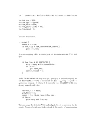 198     CHAPTER 5. PROCESS VIRTUAL MEMORY MANAGEMENT

vma->vm_ops = NULL;
vma->vm_pgoff = pgoff;
vma->vm_file = NULL;
vma->vm_private_data = NULL;
vma->vm_raend = 0;



Initialize its members.


if (file) {
    error = -EINVAL;
    if (vm_flags & (VM_GROWSDOWN|VM_GROWSUP))
        goto free_vma;


If we are mapping a ﬁle, it cannot grow, so we release the new VMA and
quit.


      if (vm_flags & VM_DENYWRITE) {
          error = deny_write_access(file);
          if (error)
              goto free_vma;
          correct_wcount = 1;
      }


If the VM DENYWRITE ﬂag is set (ie. specifying a read-only region), we
call deny write access() to decrement the f ile → fd entry → di node →
iw ritecount counter. It returns 0 if successful else -ETXTBSY if ﬁle was
already mapped read-write.


      vma->vm_file = file;
      get_file(file);
      error = file->f_op->mmap(file, vma);
      if (error)
          goto unmap_and_free_vma;


Then we assign the ﬁle to the VMA and call get file() to increment the ﬁle
counter f count, which is used to keep track of the number of users mapping
 