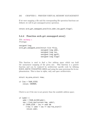 202     CHAPTER 5. PROCESS VIRTUAL MEMORY MANAGEMENT

If we were mapping a ﬁle and the corresponding ﬁle operation functions are
deﬁned, we call its get unmapped area() operation.


return arch_get_unmapped_area(file,addr,len,pgoff,flags);



5.4.4    Function arch get unmapped area()
File: mm/mmap.c
Prototype:

unsigned long
arch_get_unmapped_area(struct file *filp,
                       unsigned long addr,
                       unsigned long len,
                       unsigned long pgoff,
                       unsigned long flags)


This function is used to ﬁnd a free address space which can hold
the anonymous mapping of the given size. This function is a generic
function and can be replaced by architecture speciﬁc code by deﬁning
HAVE ARCH UNMAPPED AREA and using the same prototype for its im-
plementation. This is done in alpha, ia64 and sparc architectures.


struct vm_area_struct *vma;

if (len > TASK_SIZE)
    return -ENOMEM;



Check to see if the size is not greater than the available address space.


if (addr) {
    addr = PAGE_ALIGN(addr);
    vma = find_vma(current->mm, addr);
    if (TASK_SIZE - len >= addr &&
       (!vma || addr + len <= vma->vm_start))
        return addr;
 