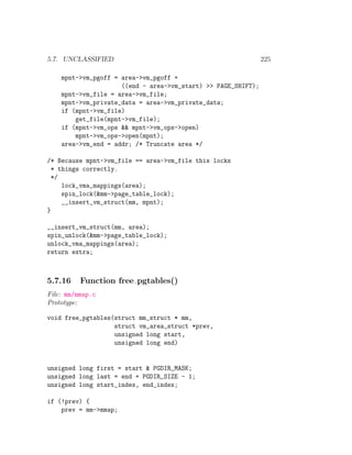 5.7. UNCLASSIFIED                                              225

    mpnt->vm_pgoff = area->vm_pgoff +
                     ((end - area->vm_start) >> PAGE_SHIFT);
    mpnt->vm_file = area->vm_file;
    mpnt->vm_private_data = area->vm_private_data;
    if (mpnt->vm_file)
        get_file(mpnt->vm_file);
    if (mpnt->vm_ops && mpnt->vm_ops->open)
        mpnt->vm_ops->open(mpnt);
    area->vm_end = addr; /* Truncate area */

/* Because mpnt->vm_file == area->vm_file this locks
  * things correctly.
  */
     lock_vma_mappings(area);
     spin_lock(&mm->page_table_lock);
     __insert_vm_struct(mm, mpnt);
}

__insert_vm_struct(mm, area);
spin_unlock(&mm->page_table_lock);
unlock_vma_mappings(area);
return extra;



5.7.16    Function free pgtables()
File: mm/mmap.c
Prototype:

void free_pgtables(struct mm_struct * mm,
                   struct vm_area_struct *prev,
                   unsigned long start,
                   unsigned long end)


unsigned long first = start & PGDIR_MASK;
unsigned long last = end + PGDIR_SIZE - 1;
unsigned long start_index, end_index;

if (!prev) {
    prev = mm->mmap;
 