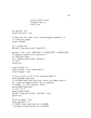 241

                    struct kiobuf *iobuf,
                    unsigned long va,
                    size_t len)


int pgcount, err;
struct mm_struct * mm;

/* Make sure the iobuf is not already mapped somewhere. */
if (iobuf->nr_pages)
return -EINVAL;

mm = current->mm;
dprintk ("map_user_kiobuf: beginn");

pgcount = (va + len + PAGE_SIZE - 1)/PAGE_SIZE - va/PAGE_SIZE;
/* mapping 0 bytes is not permitted */
if (!pgcount) BUG();
err = expand_kiobuf(iobuf, pgcount);
if (err)
return err;

iobuf->locked = 0;
iobuf->offset = va & (PAGE_SIZE-1);
iobuf->length = len;

/* Try to fault in all of the necessary pages */
down_read(&mm->mmap_sem);
/* rw==READ means read from disk, write into memory area */
err = get_user_pages(current, mm, va, pgcount,
(rw==READ), 0, iobuf->maplist, NULL);
up_read(&mm->mmap_sem);
if (err < 0) {
unmap_kiobuf(iobuf);
dprintk ("map_user_kiobuf: end %dn", err);
return err;
}
iobuf->nr_pages = err;
while (pgcount--) {
/* FIXME: flush superflous for rw==READ,
  * probably wrong function for rw==WRITE
 