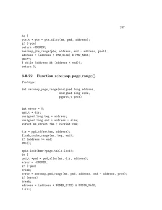 247

do {
pte_t * pte = pte_alloc(mm, pmd, address);
if (!pte)
return -ENOMEM;
zeromap_pte_range(pte, address, end - address, prot);
address = (address + PMD_SIZE) & PMD_MASK;
pmd++;
} while (address && (address < end));
return 0;


6.0.22       Function zeromap page range()
Prototype:

int zeromap_page_range(unsigned long address,
                       unsigned long size,
                       pgprot_t prot)


int error = 0;
pgd_t * dir;
unsigned long beg = address;
unsigned long end = address + size;
struct mm_struct *mm = current->mm;

dir = pgd_offset(mm, address);
flush_cache_range(mm, beg, end);
if (address >= end)
BUG();

spin_lock(&mm->page_table_lock);
do {
pmd_t *pmd = pmd_alloc(mm, dir, address);
error = -ENOMEM;
if (!pmd)
break;
error = zeromap_pmd_range(mm, pmd, address, end - address, prot);
if (error)
break;
address = (address + PGDIR_SIZE) & PGDIR_MASK;
dir++;
 