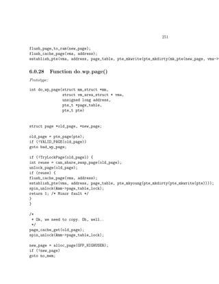 251

flush_page_to_ram(new_page);
flush_cache_page(vma, address);
establish_pte(vma, address, page_table, pte_mkwrite(pte_mkdirty(mk_pte(new_page, vma->v


6.0.28       Function do wp page()
Prototype:

int do_wp_page(struct mm_struct *mm,
               struct vm_area_struct * vma,
               unsigned long address,
               pte_t *page_table,
               pte_t pte)


struct page *old_page, *new_page;

old_page = pte_page(pte);
if (!VALID_PAGE(old_page))
goto bad_wp_page;

if (!TryLockPage(old_page)) {
int reuse = can_share_swap_page(old_page);
unlock_page(old_page);
if (reuse) {
flush_cache_page(vma, address);
establish_pte(vma, address, page_table, pte_mkyoung(pte_mkdirty(pte_mkwrite(pte))));
spin_unlock(&mm->page_table_lock);
return 1; /* Minor fault */
}
}

/*
 * Ok, we need to copy. Oh, well..
 */
page_cache_get(old_page);
spin_unlock(&mm->page_table_lock);

new_page = alloc_page(GFP_HIGHUSER);
if (!new_page)
goto no_mem;
 