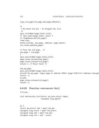 252                              CHAPTER 6. DEMAND PAGING

copy_cow_page(old_page,new_page,address);

/*
 * Re-check the pte - we dropped the lock
 */
spin_lock(&mm->page_table_lock);
if (pte_same(*page_table, pte)) {
if (PageReserved(old_page))
++mm->rss;
break_cow(vma, new_page, address, page_table);
lru_cache_add(new_page);

/* Free the old page.. */
new_page = old_page;
}
spin_unlock(&mm->page_table_lock);
page_cache_release(new_page);
page_cache_release(old_page);
return 1; /* Minor fault */

bad_wp_page:
spin_unlock(&mm->page_table_lock);
printk("do_wp_page: bogus page at address %08lx (page 0x%lx)n",address,(unsigne
return -1;
no_mem:
page_cache_release(old_page);
return -1;


6.0.29       Function vmtruncate list()
Prototype:

void vmtruncate_list(struct vm_area_struct *mpnt,
                     unsigned long pgoff)


do {
struct mm_struct *mm = mpnt->vm_mm;
unsigned long start = mpnt->vm_start;
unsigned long end = mpnt->vm_end;
unsigned long len = end - start;
 