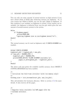 1.5. MEMORY DETECTION REVISITED                                          15

You can only use some amount of normal memory as high memory if you
have atleast 64mb of RAM after deducting memory for highmem. So, if
your system has 192mb of RAM, you can use upto 128mb as highmem. If
this condition is not satisﬁed, no highmem is created. If the request can be
satisﬁed, the highmem is deducted from max low pfn which gives the new
amount of normal memory present in the system.

#else
    if (highmem_pages)
        printk(KERN_ERR
       "ignoring highmem size on non-highmem kernel!n");
#endif
}

The normal memory can be used as highmem only if CONFIG HIGHMEM was
enabled.


#ifdef CONFIG_HIGHMEM
highstart_pfn = highend_pfn = max_pfn;
if (max_pfn > MAXMEM_PFN) {
   highstart_pfn = MAXMEM_PFN;
   printk(KERN_NOTICE "%ldMB HIGHMEM available.n",
          pages_to_mb(highend_pfn - highstart_pfn));
}
#endif

The above code just prints the available (usable) memory above 896MB if
CONFIG HIGHMEM has been enabled.

/*
* Initialize the boot-time allocator (with low memory only):
*/
bootmap_size = init_bootmem(start_pfn, max_low_pfn);

This call initializes the bootmem allocator. Refer to section 1.7.2 for more
details. It also reserves all the pages.


/*
* Register fully available low RAM pages with the
* bootmem allocator.
*/
 