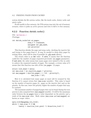 8.2. FREEING PAGES FROM CACHES                                             271

system shrinks the ﬁle system caches, like the inode cache, dentry cache and
quota cache.
   If still unable to free memory, the VM system runs into the out of memory
scenario, where it picks an active process and tries to kill it to free memory.

8.2.2     Function shrink cache()
File: mm/vmscan.c
Prototype:
int shrink_cache(int nr_pages,
                 zone_t * classzone,
                 unsigned int gfp_mask,
                 int priority)
    This function shrinks the page and swap cache, checking the inactive list
and trying to free pages from it. It may be needed to clean dirty pages by
writing them, what will be done if possible (ie, gfp mask allows).
    The return value is an int value. If zero, it means that the function
could free the number of pages requested previously (nr pages parameter).
If not zero, the value means how many pages were missed to free in order
to achieve the requested number of pages. For example, a return value of 3
means that this function was able of free (nr pages - 3) pages.

struct list_head * entry;
int max_scan = nr_inactive_pages / priority;
int max_mapped = min((nr_pages < < (10 - priority)),
                     max_scan / 10);

    Here it is calculated how many pages at most will be scanned by this
function if it cannot return ﬁrst (max scan variable). This value is based
on the number of inactive pages (ie. pages on the inactive list) and on the
priority. In this case, lower the priority, higher the number of pages that may
be scanned.
    The maximum number of mapped pages that can be found during the scan
process is also computed here (max mapped variable). It will be the maximum
value between the nr pages times a value dependant on the priority and a
tenth of the max scan value. Both values (max scan and max mapped) are
known as magic values.

spin_lock(&pagemap_lru_lock);
while (--max_scan >= 0 &&
       (entry = inactive_list.prev) != &inactive_list) {
 