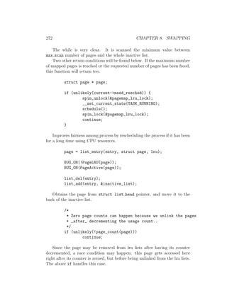 272                                               CHAPTER 8. SWAPPING

    The while is very clear. It is scanned the minimum value between
max scan number of pages and the whole inactive list.
    Two other return conditions will be found below. If the maximum number
of mapped pages is reached or the requested number of pages has been freed,
this function will return too.

          struct page * page;

          if (unlikely(current->need_resched)) {
                  spin_unlock(&pagemap_lru_lock);
                  __set_current_state(TASK_RUNNING);
                  schedule();
                  spin_lock(&pagemap_lru_lock);
                  continue;
          }

    Improves fairness among process by rescheduling the process if it has been
for a long time using CPU resources.

          page = list_entry(entry, struct page, lru);

          BUG_ON(!PageLRU(page));
          BUG_ON(PageActive(page));

          list_del(entry);
          list_add(entry, &inactive_list);

   Obtains the page from struct list head pointer, and move it to the
back of the inactive list.

          /*
           * Zero page counts can happen because we unlink the pages
           * _after_ decrementing the usage count..
           */
          if (unlikely(!page_count(page)))
                  continue;

    Since the page may be removed from lru lists after having its counter
decremented, a race condition may happen: this page gets accessed here
right after its counter is zeroed, but before being unlinked from the lru lists.
The above if handles this case.
 
