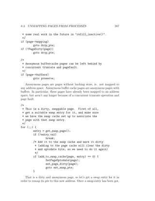 8.3. UNMAPPING PAGES FROM PROCESSES                                    287

 * some real work in the future in "refill_inactive()".
 */
if (page->mapping)
        goto drop_pte;
if (!PageDirty(page))
        goto drop_pte;

/*
 * Anonymous buffercache pages can be left behind by
 * concurrent truncate and pagefault.
 */
if (page->buffers)
        goto preserve;

   Anonymous pages are pages without backing store, ie. not mapped to
any address space. Anonymous buﬀer cache pages are anonymous pages with
buﬀers. In particular, these pages have already been mapped to an address
space, but aren’t any longer because of a concurrent truncate operation and
page fault.

/*
 * This is a dirty, swappable page. First of all,
 * get a suitable swap entry for it, and make sure
 * we have the swap cache set up to associate the
 * page with that swap entry.
 */
for (;;) {
        entry = get_swap_page();
        if (!entry.val)
                 break;
        /* Add it to the swap cache and mark it dirty
          * (adding to the page cache will clear the dirty
          * and uptodate bits, so we need to do it again)
          */
        if (add_to_swap_cache(page, entry) == 0) {
                 SetPageUptodate(page);
                 set_page_dirty(page);
                 goto set_swap_pte;
        }

   That is a dirty and anonymous page, so let’s get a swap entry for it in
order to remap its pte to this new address. Once a swap entry has been got,
 