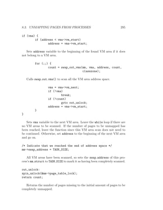 8.3. UNMAPPING PAGES FROM PROCESSES                                    295

if (vma) {
        if (address < vma->vm_start)
                address = vma->vm_start;

   Sets address variable to the beginning of the found VM area if it does
not belong to a VM area.

         for (;;) {
                 count = swap_out_vma(mm, vma, address, count,
                                      classzone);

    Calls swap out vma() to scan all the VM area address space.

                   vma = vma->vm_next;
                   if (!vma)
                           break;
                   if (!count)
                           goto out_unlock;
                   address = vma->vm_start;
         }
}

   Sets vma variable to the next VM area. Leave the while loop if there are
no VM areas to be scanned. If the number of pages to be unmapped has
been reached, leave the function since this VM area scan does not need to
be continued. Otherwise, set address to the beginning of the next VM area
and go on.

/* Indicate that we reached the end of address space */
mm->swap_address = TASK_SIZE;

    All VM areas have been scanned, so sets the swap address of this pro-
cess’s mm struct to TASK SIZE to mark it as having been completely scanned.

out_unlock:
spin_unlock(&mm->page_table_lock);
return count;

   Returns the number of pages missing to the initial amount of pages to be
completely unmapped.
 