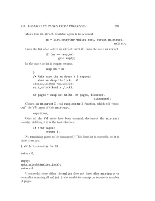 8.3. UNMAPPING PAGES FROM PROCESSES                                    297

   Makes this mm struct available again to be scanned.
                   mm = list_entry(mm->mmlist.next, struct mm_struct,
                                                               mmlist);
   From the list of all active mm struct, mmlist, picks the next mm struct.
                   if (mm == swap_mm)
                           goto empty;
   In the case the list is empty, returns.
                   swap_mm = mm;
         }
         /* Make sure the mm doesn’t disappear
            when we drop the lock.. */
         atomic_inc(&mm->mm_users);
         spin_unlock(&mmlist_lock);

         nr_pages = swap_out_mm(mm, nr_pages, &counter,
                                                classzone);
   Chosen an mm struct(), call swap out mm() function, which will “swap
out” the VM areas of this mm struct.
         mmput(mm);
   Once all the VM areas have been scanned, decrement the mm struct
counter, deleting if it is the last reference.
         if (!nr_pages)
                 return 1;
   No remaining pages to be unmapped? This function is sucessful, so it is
time to return.
} while (--counter >= 0);

return 0;

empty:
spin_unlock(&mmlist_lock);
return 0;
    Unsuccesful since either the mmlist does not have other mm structs or
even after scanning all mmlist, it was unable to unmap the requested number
of pages.
 