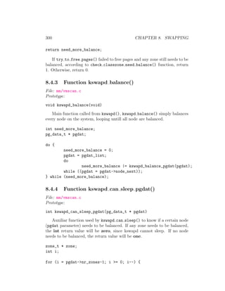 300                                             CHAPTER 8. SWAPPING

return need_more_balance;

   If try to free pages() failed to free pages and any zone still needs to be
balanced, according to check classzone need balance() function, return
1. Otherwise, return 0.

8.4.3    Function kswapd balance()
File: mm/vmscan.c
Prototype:
void kswapd_balance(void)
   Main function called from kswapd(), kswapd balance() simply balances
every node on the system, looping untill all node are balanced.

int need_more_balance;
pg_data_t * pgdat;

do {
        need_more_balance = 0;
        pgdat = pgdat_list;
        do
                need_more_balance |= kswapd_balance_pgdat(pgdat);
        while ((pgdat = pgdat->node_next));
} while (need_more_balance);

8.4.4    Function kswapd can sleep pgdat()
File: mm/vmscan.c
Prototype:
int kswapd_can_sleep_pgdat(pg_data_t * pgdat)
   Auxiliar function used by kswapd can sleep() to know if a certain node
(pgdat parameter) needs to be balanced. If any zone needs to be balanced,
the int return value will be zero, since kswapd cannot sleep. If no node
needs to be balanced, the return value will be one.

zone_t * zone;
int i;

for (i = pgdat->nr_zones-1; i >= 0; i--) {
 