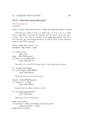 8.5. HANDLING SWAP ENTRIES                                                  309

8.5.3     Function swap info get()
File: mm/swapfile.c
Prototype:
static struct swap_info_struct * swap_info_get(swp_entry_t entry)
    This function veriﬁes if that is a valid entry, i.e, if it is set to a valid
device, valid oﬀset, and locks the swap list and the device where this entry
is from. The return value is a pointer to the swap info struct type from
the swap type (got from entry parameter. It will be NULL if some assertion
failed or non-NULL otherwise

struct swap_info_struct * p;
unsigned long offset, type;

if (!entry.val)
        goto out;
type = SWP_TYPE(entry);
if (type >= nr_swapfiles)
        goto bad_nofile;

   Checks if it is a non-NULL entry and if a valid swap type number.

p = & swap_info[type];
if (!(p->flags & SWP_USED))
        goto bad_device;

   Checks if that is an active swap type.

offset = SWP_OFFSET(entry);
if (offset >= p->max)
        goto bad_offset;

   Ensures that the oﬀset number is valid.

if (!p->swap_map[offset])
        goto bad_free;

   Makes sure that it being used.

swap_list_lock();
if (p->prio > swap_info[swap_list.next].prio)
        swap_list.next = type;
swap_device_lock(p);
 