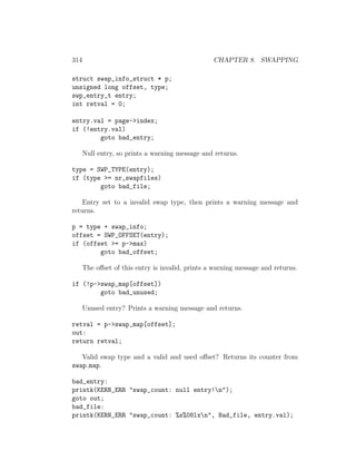 314                                               CHAPTER 8. SWAPPING

struct swap_info_struct * p;
unsigned long offset, type;
swp_entry_t entry;
int retval = 0;

entry.val = page->index;
if (!entry.val)
        goto bad_entry;

      Null entry, so prints a warning message and returns.

type = SWP_TYPE(entry);
if (type >= nr_swapfiles)
        goto bad_file;

    Entry set to a invalid swap type, then prints a warning message and
returns.

p = type + swap_info;
offset = SWP_OFFSET(entry);
if (offset >= p->max)
        goto bad_offset;

      The oﬀset of this entry is invalid, prints a warning message and returns.

if (!p->swap_map[offset])
        goto bad_unused;

      Unused entry? Prints a warning message and returns.

retval = p->swap_map[offset];
out:
return retval;

   Valid swap type and a valid and used oﬀset? Returns its counter from
swap map.

bad_entry:
printk(KERN_ERR "swap_count: null entry!n");
goto out;
bad_file:
printk(KERN_ERR "swap_count: %s%08lxn", Bad_file, entry.val);
 