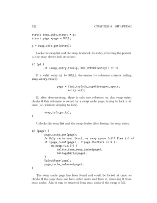 332                                               CHAPTER 8. SWAPPING

struct swap_info_struct * p;
struct page *page = NULL;

p = swap_info_get(entry);

    Locks the swap list and the swap device of this entry, returning the pointer
to the swap device info structure.

if (p) {
            if (swap_entry_free(p, SWP_OFFSET(entry)) == 1)

   If a valid entry (p != NULL), decremens its reference counter calling
swap entry free().

                     page = find_trylock_page(&swapper_space,
                            entry.val);

   If, after decrementing, there is only one reference on this swap entry,
checks if this reference is owned by a swap cache page, trying to lock it at
once (i.e, without sleeping to lock).

            swap_info_put(p);
}

      Unlocks the swap list and the swap device after freeing the swap entry.

if (page) {
        page_cache_get(page);
        /* Only cache user (+us), or swap space full? Free it! */
        if (page_count(page) - !!page->buffers == 2 ||
            vm_swap_full()) {
                delete_from_swap_cache(page);
                SetPageDirty(page);
        }
        UnlockPage(page);
        page_cache_release(page);
}

   The swap cache page has been found and could be locked at once, so
checks if the page does not have other users and frees it, removing it from
swap cache. Also it can be removed from swap cache if the swap is full.
 