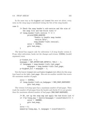 8.8. SWAP AREAS                                                          345

   In the same way as the highest and lowest bits were set above, every
entry in the swap map is initialized testing the bits of the swap header.
case 2:
          /* Check the swap header’s sub-version and the size of
             the swap file and bad block lists */
          if (swap_header->info.version != 1) {
                  printk(KERN_WARNING
                         "Unable to handle swap header
                          version %dn",
                         swap_header->info.version);
                  error = -EINVAL;
                  goto bad_swap;
          }
    The kernel has support only for subversion 1 of swap header version 2.
If any other subversion, backs out the changes and returns -EINVAL (invalid
argument) error.
          p->lowest_bit = 1;
          maxpages = SWP_OFFSET(SWP_ENTRY(0,~0UL)) - 1;
          if (maxpages > swap_header->info.last_page)
                  maxpages = swap_header->info.last_page;
          p->highest_bit = maxpages - 1;
   Sets the lowest (lowest bit and highest highest bit oﬀsets for this swap
type based on the info.last page. Also sets an auxiliar variable that stores
the maximum number of pages.
          error = -EINVAL;
          if (swap_header->info.nr_badpages > MAX_SWAP_BADPAGES)
                  goto bad_swap;
   The version 2 of swap space has a maximum number of bad pages. Then
reads the number of bad pages from the header and checks if it is not greater
than the maximum allowed number of bad pages (MAX SWAP BADPAGES).
          /* OK, set up the swap map and apply the bad block list */
          if (!(p->swap_map = vmalloc(maxpages * sizeof(short)))) {
                  error = -ENOMEM;
                  goto bad_swap;
          }
          error = 0;
          memset(p->swap_map, 0, maxpages * sizeof(short));
 