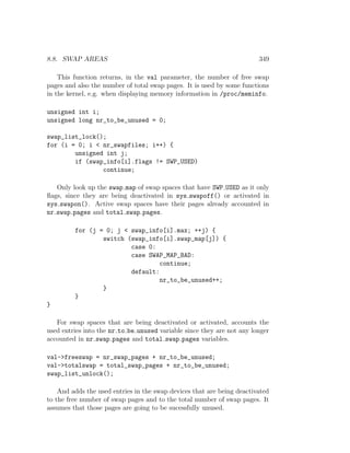 8.8. SWAP AREAS                                                         349

    This function returns, in the val parameter, the number of free swap
pages and also the number of total swap pages. It is used by some functions
in the kernel, e.g. when displaying memory information in /proc/meminfo.

unsigned int i;
unsigned long nr_to_be_unused = 0;

swap_list_lock();
for (i = 0; i < nr_swapfiles; i++) {
        unsigned int j;
        if (swap_info[i].flags != SWP_USED)
                continue;

   Only look up the swap map of swap spaces that have SWP USED as it only
ﬂags, since they are being deactivated in sys swapoff() or activated in
sys swapon(). Active swap spaces have their pages already accounted in
nr swap pages and total swap pages.

         for (j = 0; j < swap_info[i].max; ++j) {
                 switch (swap_info[i].swap_map[j]) {
                         case 0:
                         case SWAP_MAP_BAD:
                                  continue;
                         default:
                                  nr_to_be_unused++;
                 }
         }
}

   For swap spaces that are being deactivated or activated, accounts the
used entries into the nr to be unused variable since they are not any longer
accounted in nr swap pages and total swap pages variables.

val->freeswap = nr_swap_pages + nr_to_be_unused;
val->totalswap = total_swap_pages + nr_to_be_unused;
swap_list_unlock();

    And adds the used entries in the swap devices that are being deactivated
to the free number of swap pages and to the total number of swap pages. It
assumes that those pages are going to be sucessfully unused.
 