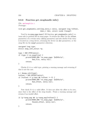 350                                             CHAPTER 8. SWAPPING

8.8.6    Function get swaphandle info()
File: mm/swapfile.c
Prototype:
void get_swaphandle_info(swp_entry_t entry, unsigned long *offset,
                        kdev_t *dev, struct inode **swapf)
    Used by rw swap page base() IO function, get swaphandle info() re-
turns info to perform IO on swap pages. It returns the oﬀset (in the offset
parameter) of a certain entry (entry parameter) and also checks if the entry
is located on a swap device, returning the device (in dev parameter), or the
swap ﬁle (in the swapf parameter) otherwise.

unsigned long type;
struct swap_info_struct *p;

type = SWP_TYPE(entry);
if (type >= nr_swapfiles) {
        printk(KERN_ERR "rw_swap_page: %s%08lxn",
                Bad_file, entry.val);
        return;
}

   Checks if it is a valid type, printing a warning message and returning if
that is not the case.

p = &swap_info[type];
*offset = SWP_OFFSET(entry);
if (*offset >= p->max && *offset != 0) {
        printk(KERN_ERR "rw_swap_page: %s%08lxn",
                Bad_offset, entry.val);
        return;
}

    Now check if it is a valid oﬀset. It does not allow the oﬀset to be zero,
since that is the oﬀset of the swap header. Prints a warning message and
returns if an invalid oﬀset.

if (p->swap_map && !p->swap_map[*offset]) {
        printk(KERN_ERR "rw_swap_page: %s%08lxn",
                Unused_offset, entry.val);
        return;
}
 