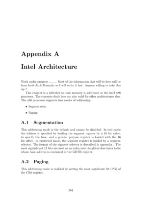 Appendix A

Intel Architecture

Work under progress ......... Most of the information that will be here will be
from Intel Arch Manuals, so I will write it last. Anyone willing to take this
up ?
   This chapter is a refresher on how memory is addressed in the intel x86
processor. The concepts dealt here are also valid for other architectures also.
The x86 processor supports two modes of addressing:

   • Segmentation

   • Paging


A.1      Segmentation
This addressing mode is the default and cannot be disabled. In real mode
the address is speciﬁed by loading the segment register by a 16 bit value,
to specify the base, and a general purpose register is loaded with the 16
bit oﬀset. In protected mode, the segment register is loaded by a segment
selector. The format of the segment selector is described in appendix . The
most signinﬁcant 13 bits are used as an index into the global descriptor table
whose base address is contained in the GDTR register.


A.2      Paging
This addressing mode is enabled by setting the most signiﬁcant bit (PG) of
the CR0 register.




                                     361
 