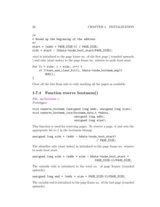 26                                         CHAPTER 1. INITIALIZATION

/*
* Round up the beginning of the address.
*/
start = (addr + PAGE_SIZE-1) / PAGE_SIZE;
sidx = start - (bdata->node_boot_start/PAGE_SIZE);
start is initialized to the page frame no. of the ﬁrst page ( rounded upwards
) and sidx (start index) to the page frame no. relative to node boot start.
for (i = sidx; i < eidx; i++) {
    if (!test_and_clear_bit(i, bdata->node_bootmem_map))
        BUG();
}
Clear all the bits from sidx to eidx marking all the pages as available.

1.7.4     Function reserve bootmem()
File: mm/bootmem.c
Prototypes:
void reserve_bootmem (unsigned long addr, unsigned long size);
void reserve_bootmem_core(bootmem_data_t *bdata,
                          unsigned long addr,
                          unsigned long size);
This function is used for reserving pages. To reserve a page, it just sets the
appropriate bit to 1 in the bootmem bitmap.
unsigned long sidx = (addr - bdata->node_boot_start)
                                        / PAGE_SIZE;
The identiﬁer sidx (start index) in initialized to the page frame no. relative
to node boot start.
unsigned long eidx = (addr + size - bdata->node_boot_start +
                                       PAGE_SIZE-1)/PAGE_SIZE;
The variable eidx is initialized to the total no. of page frames (rounded
upwards).
unsigned long end = (addr + size + PAGE_SIZE-1)/PAGE_SIZE;
The variable end is initialized to the page frame no. of the last page (rounded
upwards).
 