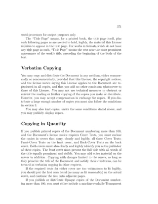 371

word processors for output purposes only.
   The “Title Page” means, for a printed book, the title page itself, plus
such following pages as are needed to hold, legibly, the material this License
requires to appear in the title page. For works in formats which do not have
any title page as such, “Title Page” means the text near the most prominent
appearance of the work’s title, preceding the beginning of the body of the
text.


Verbatim Copying
You may copy and distribute the Document in any medium, either commer-
cially or noncommercially, provided that this License, the copyright notices,
and the license notice saying this License applies to the Document are re-
produced in all copies, and that you add no other conditions whatsoever to
those of this License. You may not use technical measures to obstruct or
control the reading or further copying of the copies you make or distribute.
However, you may accept compensation in exchange for copies. If you dis-
tribute a large enough number of copies you must also follow the conditions
in section 3.
    You may also lend copies, under the same conditions stated above, and
you may publicly display copies.


Copying in Quantity
If you publish printed copies of the Document numbering more than 100,
and the Document’s license notice requires Cover Texts, you must enclose
the copies in covers that carry, clearly and legibly, all these Cover Texts:
Front-Cover Texts on the front cover, and Back-Cover Texts on the back
cover. Both covers must also clearly and legibly identify you as the publisher
of these copies. The front cover must present the full title with all words of
the title equally prominent and visible. You may add other material on the
covers in addition. Copying with changes limited to the covers, as long as
they preserve the title of the Document and satisfy these conditions, can be
treated as verbatim copying in other respects.
    If the required texts for either cover are too voluminous to ﬁt legibly,
you should put the ﬁrst ones listed (as many as ﬁt reasonably) on the actual
cover, and continue the rest onto adjacent pages.
    If you publish or distribute Opaque copies of the Document number-
ing more than 100, you must either include a machine-readable Transparent
 