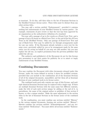 374                             GNU FREE DOCUMENTATION LICENSE

as invariant. To do this, add their titles to the list of Invariant Sections in
the Modiﬁed Version’s license notice. These titles must be distinct from any
other section titles.
    You may add a section entitled “Endorsements”, provided it contains
nothing but endorsements of your Modiﬁed Version by various parties – for
example, statements of peer review or that the text has been approved by
an organization as the authoritative deﬁnition of a standard.
    You may add a passage of up to ﬁve words as a Front-Cover Text, and a
passage of up to 25 words as a Back-Cover Text, to the end of the list of Cover
Texts in the Modiﬁed Version. Only one passage of Front-Cover Text and
one of Back-Cover Text may be added by (or through arrangements made
by) any one entity. If the Document already includes a cover text for the
same cover, previously added by you or by arrangement made by the same
entity you are acting on behalf of, you may not add another; but you may
replace the old one, on explicit permission from the previous publisher that
added the old one.
    The author(s) and publisher(s) of the Document do not by this License
give permission to use their names for publicity for or to assert or imply
endorsement of any Modiﬁed Version.


Combining Documents
You may combine the Document with other documents released under this
License, under the terms deﬁned in section 4 above for modiﬁed versions,
provided that you include in the combination all of the Invariant Sections
of all of the original documents, unmodiﬁed, and list them all as Invariant
Sections of your combined work in its license notice.
    The combined work need only contain one copy of this License, and mul-
tiple identical Invariant Sections may be replaced with a single copy. If there
are multiple Invariant Sections with the same name but diﬀerent contents,
make the title of each such section unique by adding at the end of it, in
parentheses, the name of the original author or publisher of that section if
known, or else a unique number. Make the same adjustment to the section
titles in the list of Invariant Sections in the license notice of the combined
work.
    In the combination, you must combine any sections entitled “History”
in the various original documents, forming one section entitled “History”;
likewise combine any sections entitled “Acknowledgements”, and any sec-
tions entitled “Dedications”. You must delete all sections entitled “Endorse-
ments.”
 