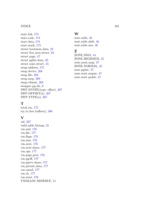 INDEX                                                381

start brk, 175                W
start code, 174               wait table, 46
start data, 174               wait table shift, 46
start stack, 175              wait table size, 46
struct bootmem data, 22
struct free area struct, 62   Z
struct page, 47               ZONE DMA, 44
struct pglist data, 20        ZONE HIGHMEM, 45
struct zone struct, 45        zone mem map, 47
swap address, 175             ZONE NORMAL, 45
swap device, 268              zone pgdat, 47
swap ﬁle, 268                 zone start mapnr, 47
                              zone start paddr, 47
swap map, 269
swap vfsmnt, 268
swapper pg dir, 6
SWP ENTRY(type, oﬀset), 267
SWP OFFSET(x), 267
SWP TYPE(x), 267

T
total vm, 175
try to free buﬀers(), 366

V
val, 267
valid addr bitmap, 21
vm end, 176
vm ﬁle, 177
vm ﬂags, 176
vm mm, 176
vm next, 176
vm next share, 177
vm ops, 177
vm page prot, 176
vm pgoﬀ, 177
vm pprev share, 177
vm private data, 177
vm raend, 177
vm rb, 177
vm start, 176
VMALLOC RESERVE, 11
 
