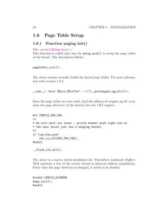 34                                       CHAPTER 1. INITIALIZATION

1.8     Page Table Setup
1.8.1    Function paging init()
File: arch/i386/mm/init.c
This function is called only once by setup arch() to setup the page tables
of the kernel. The description follows:


pagetable_init();


The above routine actually builds the kernel page tables. For more informa-
tion refer section 1.8.2.


__asm__( "movl %%ecx,%%cr3n" ::"c"(__pa(swapper_pg_dir)));


Since the page tables are now ready, load the address of swapper pg dir (con-
tains the page directory of the kernel) into the CR3 register.


#if CONFIG_X86_PAE
/*
* We will bail out later - printk doesnt work right now so
* the user would just see a hanging kernel.
*/
if (cpu_has_pae)
    set_in_cr4(X86_CR4_PAE);
#endif

__flush_tlb_all();


The above is a macro which invalidates the Translation Lookaside Buﬀers.
TLB maintain a few of the recent virtual to physical address translations.
Every time the page directory is changed, it needs to be ﬂushed.


#ifdef CONFIG_HIGHMEM
kmap_init();
#endif
 