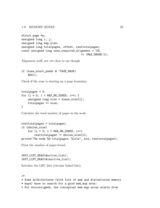 1.9. MEMORY ZONES                                              49

struct page *p;
unsigned long i, j;
unsigned long map_size;
unsigned long totalpages, offset, realtotalpages;
const unsigned long zone_required_alignment = 1UL
                                     << (MAX_ORDER-1);

Alignment stuﬀ, not yet clear to me though


if (zone_start_paddr & ~PAGE_MASK)
    BUG();

Check if the zone is starting on a page boundary.


totalpages = 0;
for (i = 0; i < MAX_NR_ZONES; i++) {
    unsigned long size = zones_size[i];
    totalpages += size;
}

Calculate the total number of pages in the node.


realtotalpages = totalpages;
if (zholes_size)
    for (i = 0; i < MAX_NR_ZONES; i++)
        realtotalpages -= zholes_size[i];
printk("On node %d totalpages: %lun", nid, realtotalpages);

Print the number of pages found.


INIT_LIST_HEAD(&active_list);
INIT_LIST_HEAD(&inactive_list);

Initialize the LRU lists (circular linked lists).


/*
* Some architectures (with lots of mem and discontinous memory
* maps) have to search for a good mem_map area:
* For discontigmem, the conceptual mem map array starts from
 