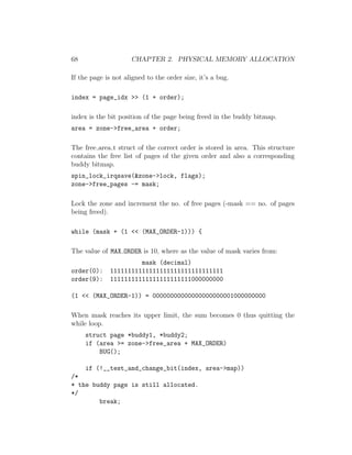 68                   CHAPTER 2. PHYSICAL MEMORY ALLOCATION

If the page is not aligned to the order size, it’s a bug.

index = page_idx >> (1 + order);

index is the bit position of the page being freed in the buddy bitmap.
area = zone->free_area + order;

The free area t struct of the correct order is stored in area. This structure
contains the free list of pages of the given order and also a corresponding
buddy bitmap.
spin_lock_irqsave(&zone->lock, flags);
zone->free_pages -= mask;

Lock the zone and increment the no. of free pages (-mask == no. of pages
being freed).

while (mask + (1 << (MAX_ORDER-1))) {

The value of MAX ORDER is 10, where as the value of mask varies from:
                       mask (decimal)
order(0):     11111111111111111111111111111111
order(9):     11111111111111111111111000000000

(1 << (MAX_ORDER-1)) = 00000000000000000000001000000000

When mask reaches its upper limit, the sum becomes 0 thus quitting the
while loop.
     struct page *buddy1, *buddy2;
     if (area >= zone->free_area + MAX_ORDER)
         BUG();

    if (!__test_and_change_bit(index, area->map))
/*
* the buddy page is still allocated.
*/
        break;
 