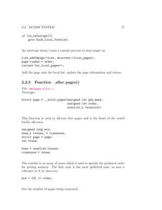 2.2. BUDDY SYSTEM                                                          71

if (in_interrupt())
    goto back_local_freelist;


An interrupt doesn’t have a current process to store pages on.

list_add(&page->list, &current->local_pages);
page->index = order;
current->nr_local_pages++;

Add the page onto the local list, update the page information and return.


2.2.3    Function        alloc pages()
File: mm/page_alloc.c
Prototype:

struct page * __alloc_pages(unsigned int gfp_mask,
                            unsigned int order,
                            zonelist_t *zonelist)


This function is used to allocate free pages and is the heart of the zoned
buddy allocator.

unsigned long min;
zone_t **zone, * classzone;
struct page * page;
int freed;

zone = zonelist->zones;
classzone = *zone;


The zonelist is an array of zones which is used to specify the preferred order
for getting memory. The ﬁrst zone is the most preferred zone, so save a
reference to it in classzone.

min = 1UL << order;


Get the number of pages being requested.
 