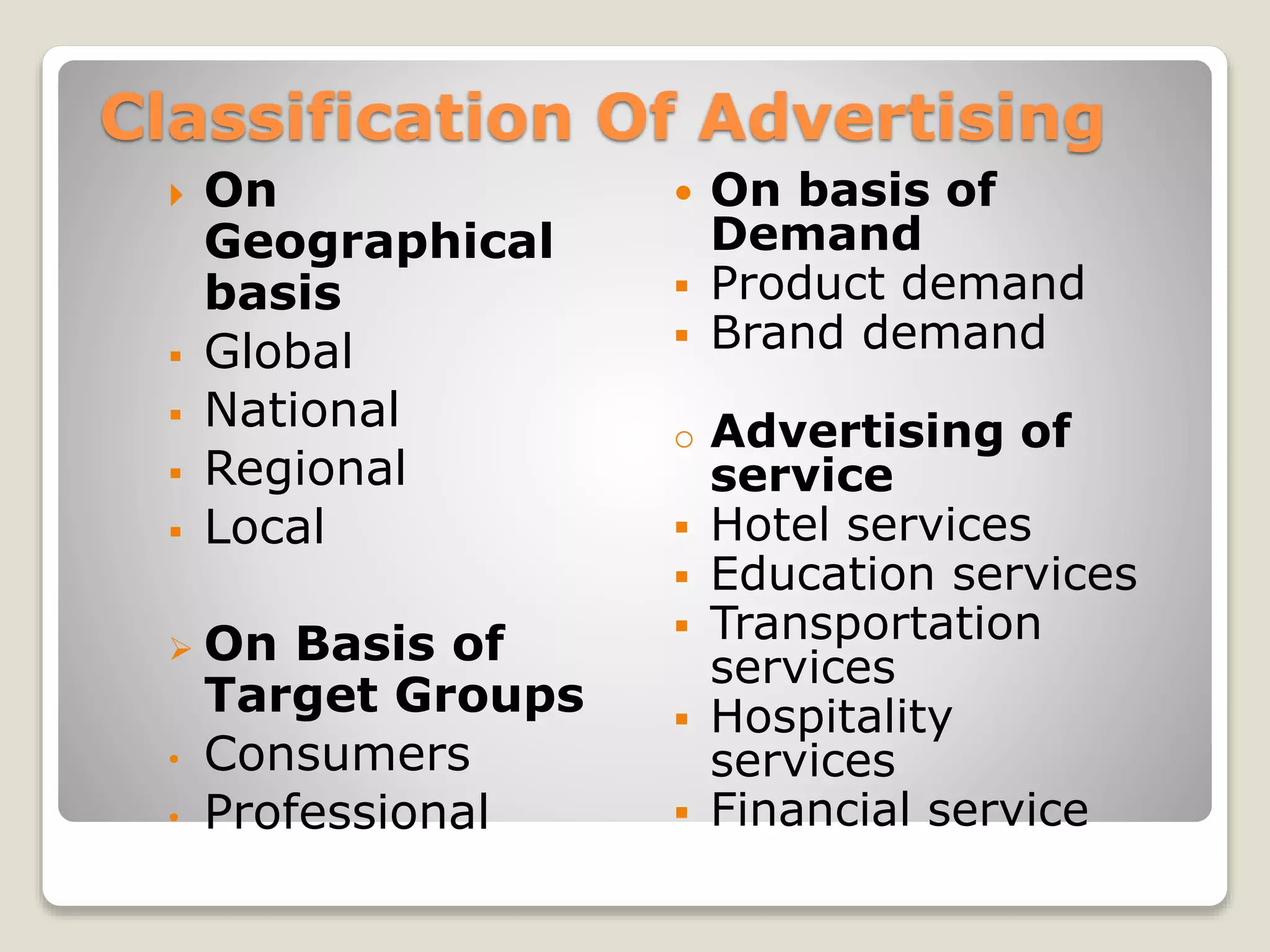 Classification Of Advertising








•
•

On
Geographical
basis
Global
National
Regional
Local
On Basis of
Target Groups
Consumers
Professional





o







On basis of
Demand
Product demand
Brand demand
Advertising of
service
Hotel services
Education services
Transportation
services
Hospitality
services
Financial service

 