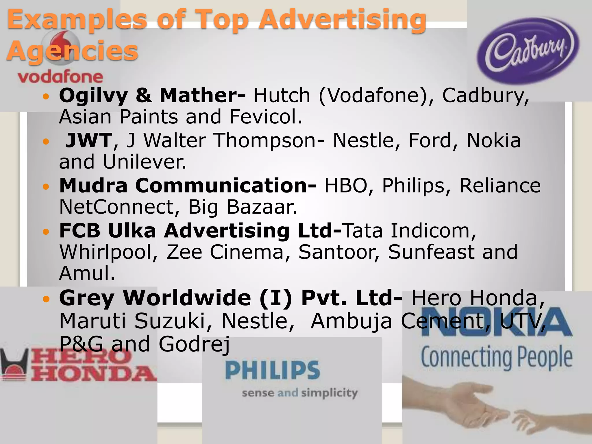 Examples of Top Advertising
Agencies
Ogilvy & Mather- Hutch (Vodafone), Cadbury,
Asian Paints and Fevicol.
 JWT, J Walter Thompson- Nestle, Ford, Nokia
and Unilever.
 Mudra Communication- HBO, Philips, Reliance
NetConnect, Big Bazaar.
 FCB Ulka Advertising Ltd-Tata Indicom,
Whirlpool, Zee Cinema, Santoor, Sunfeast and
Amul.




Grey Worldwide (I) Pvt. Ltd- Hero Honda,
Maruti Suzuki, Nestle, Ambuja Cement, UTV,
P&G and Godrej

 