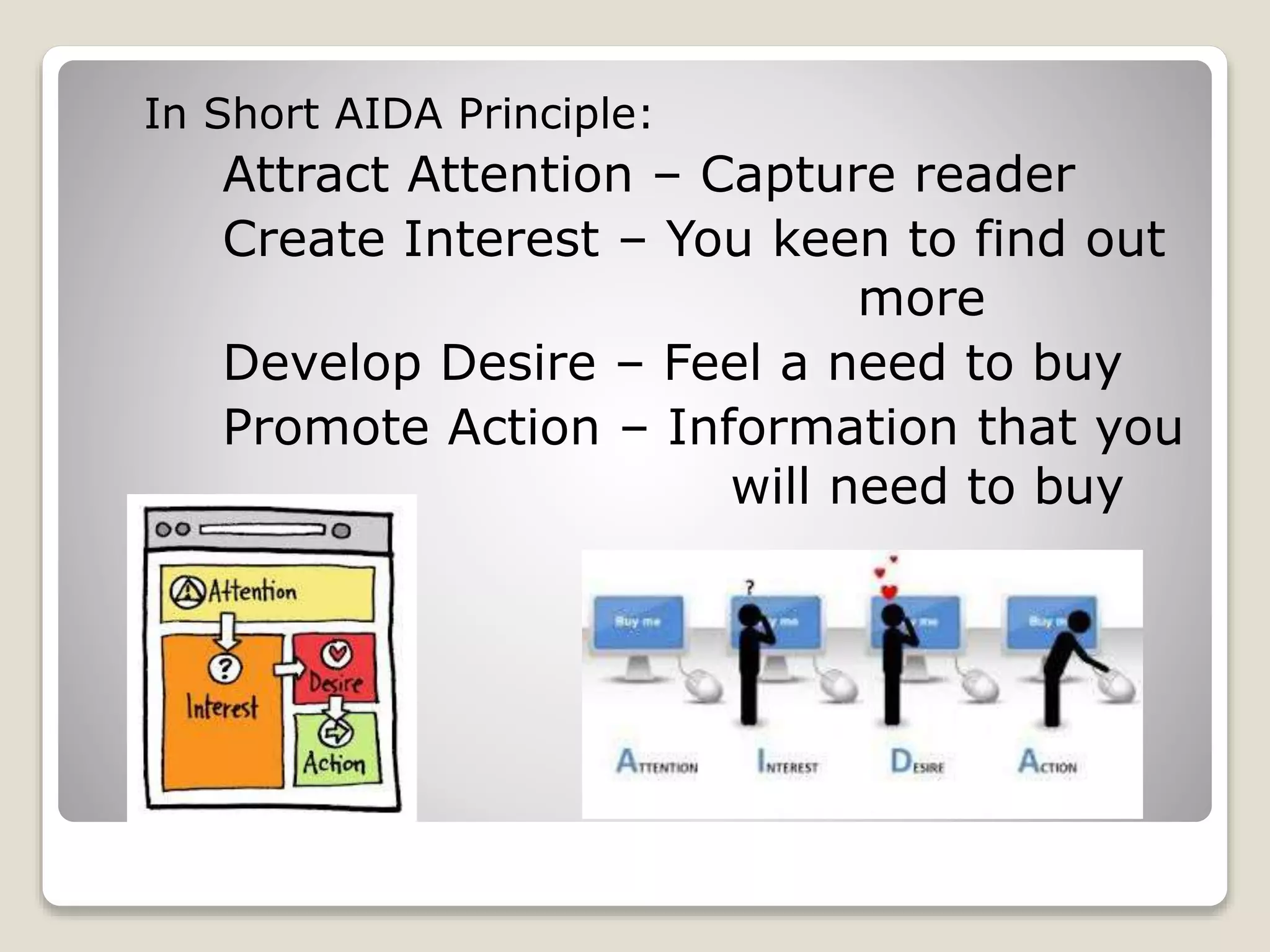 In Short AIDA Principle:

Attract Attention – Capture reader
Create Interest – You keen to find out
more
Develop Desire – Feel a need to buy
Promote Action – Information that you
will need to buy

 