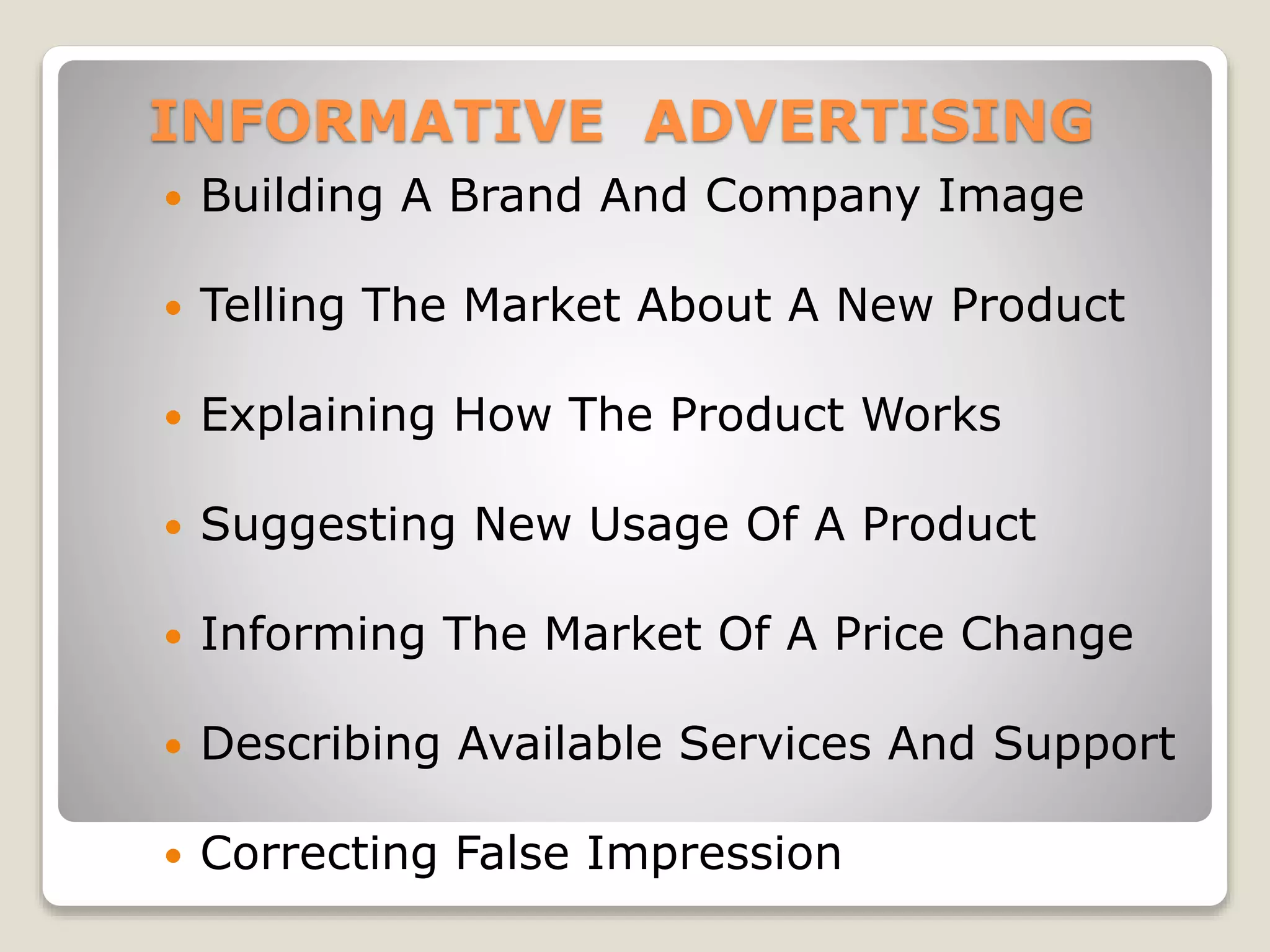 INFORMATIVE ADVERTISING


Building A Brand And Company Image



Telling The Market About A New Product



Explaining How The Product Works



Suggesting New Usage Of A Product



Informing The Market Of A Price Change



Describing Available Services And Support



Correcting False Impression

 