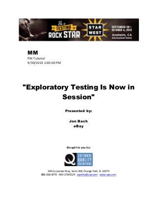 MM
PM Tutorial
9/30/2013 1:00:00 PM

"Exploratory Testing Is Now in
Session"
Presented by:
Jon Bach
eBay

Brought to you by:

340 Corporate Way, Suite 300, Orange Park, FL 32073
888-268-8770 ∙ 904-278-0524 ∙ sqeinfo@sqe.com ∙ www.sqe.com

 