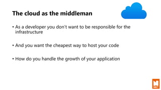 The cloud as the middleman
• As a developer you don’t want to be responsible for the
infrastructure
• And you want the cheapest way to host your code
• How do you handle the growth of your application
 