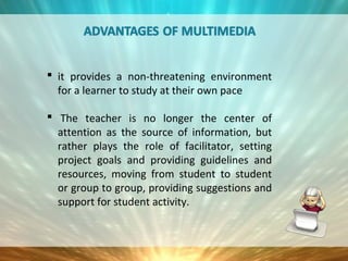  it provides a non-threatening environment
for a learner to study at their own pace
 The teacher is no longer the center of
attention as the source of information, but
rather plays the role of facilitator, setting
project goals and providing guidelines and
resources, moving from student to student
or group to group, providing suggestions and
support for student activity.
 
