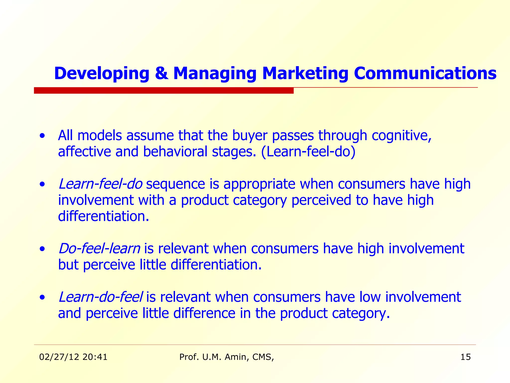 All models assume that the buyer passes through cognitive, affective and behavioral stages. (Learn-feel-do) Learn-feel-do  sequence is appropriate when consumers have high involvement with a product category perceived to have high differentiation. Do-feel-learn  is relevant when consumers have high involvement but perceive little differentiation. Learn-do-feel  is relevant when consumers have low involvement and perceive little difference in the product category. Developing & Managing Marketing Communications 